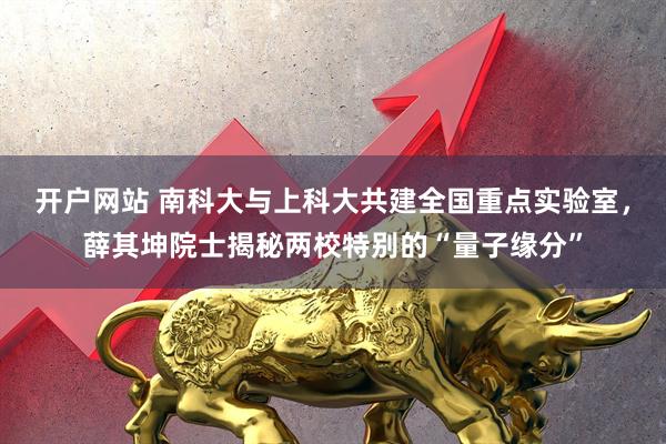 开户网站 南科大与上科大共建全国重点实验室，薛其坤院士揭秘两校特别的“量子缘分”