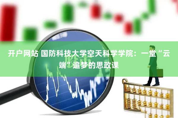 开户网站 国防科技大学空天科学学院：一堂“云端”追梦的思政课