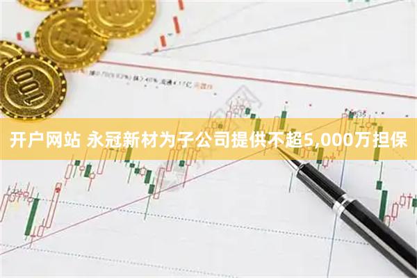 开户网站 永冠新材为子公司提供不超5,000万担保