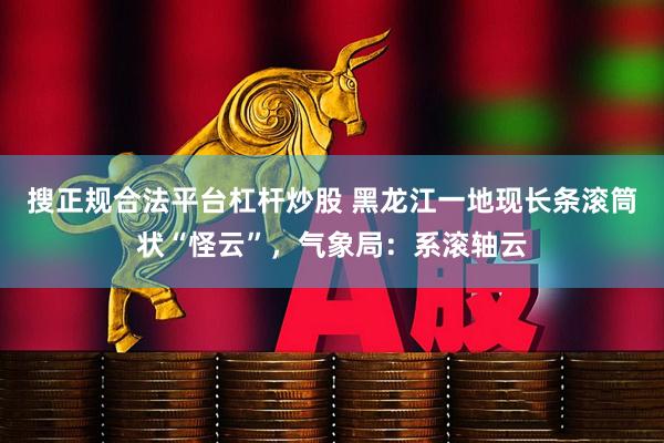 搜正规合法平台杠杆炒股 黑龙江一地现长条滚筒状“怪云”，气象局：系滚轴云