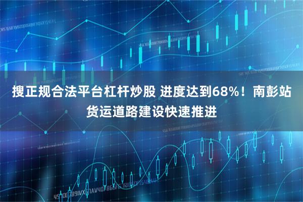 搜正规合法平台杠杆炒股 进度达到68%！南彭站货运道路建设快速推进