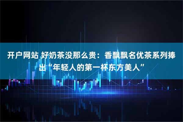 开户网站 好奶茶没那么贵：香飘飘名优茶系列捧出“年轻人的第一杯东方美人”