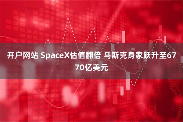 开户网站 SpaceX估值翻倍 马斯克身家跃升至6770亿美元