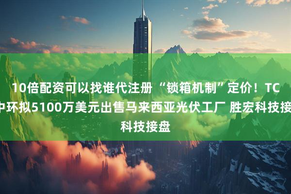 10倍配资可以找谁代注册 “锁箱机制”定价！TCL中环拟5100万美元出售马来西亚光伏工厂 胜宏科技接盘