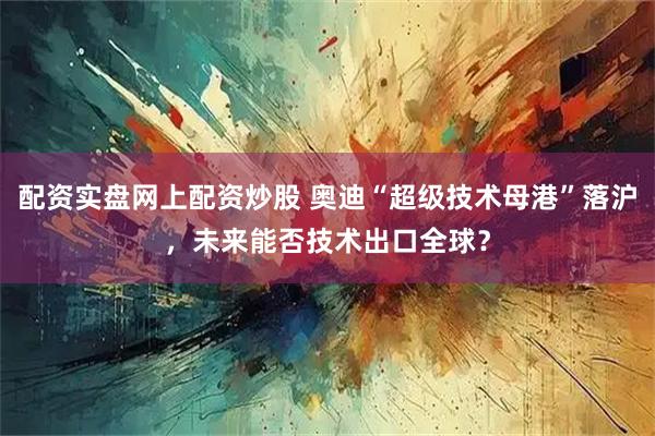 配资实盘网上配资炒股 奥迪“超级技术母港”落沪，未来能否技术出口全球？