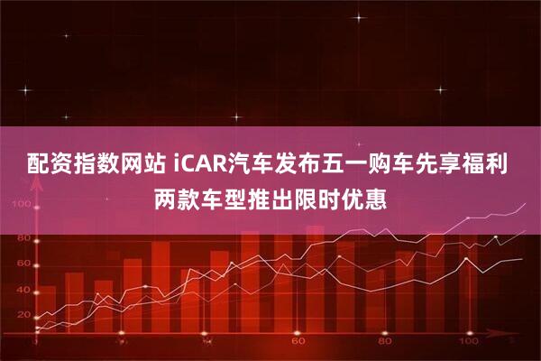 配资指数网站 iCAR汽车发布五一购车先享福利 两款车型推出限时优惠