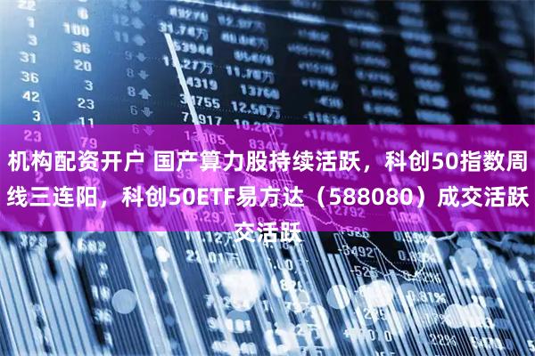 机构配资开户 国产算力股持续活跃，科创50指数周线三连阳，科创50ETF易方达（588080）成交活跃