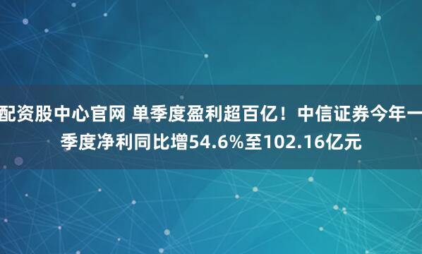 配资股中心官网 单季度盈利超百亿！中信证券今年一季度净利同比增54.6%至102.16亿元