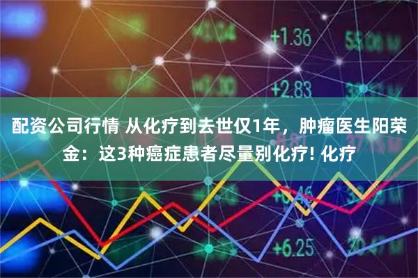 配资公司行情 从化疗到去世仅1年，肿瘤医生阳荣金：这3种癌症患者尽量别化疗! 化疗