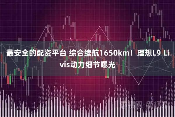 最安全的配资平台 综合续航1650km！理想L9 Livis动力细节曝光
