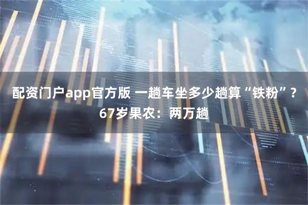 配资门户app官方版 一趟车坐多少趟算“铁粉”？67岁果农：两万趟