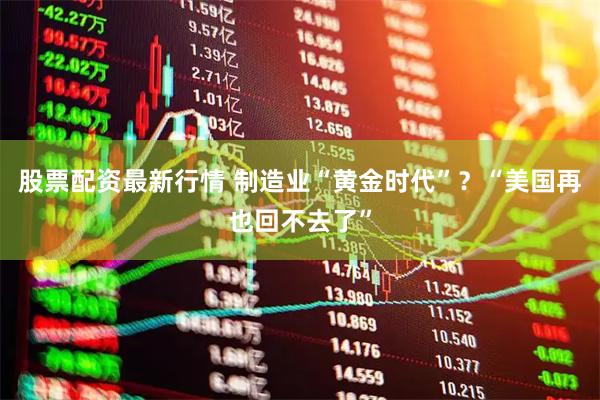 股票配资最新行情 制造业“黄金时代”？“美国再也回不去了”
