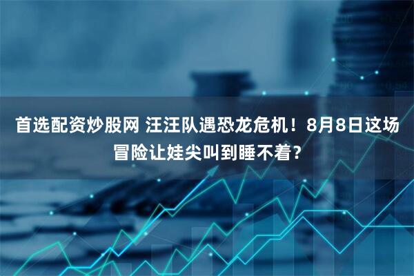 首选配资炒股网 汪汪队遇恐龙危机！8月8日这场冒险让娃尖叫到睡不着？