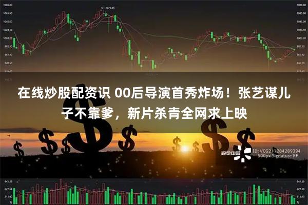 在线炒股配资识 00后导演首秀炸场！张艺谋儿子不靠爹，新片杀青全网求上映