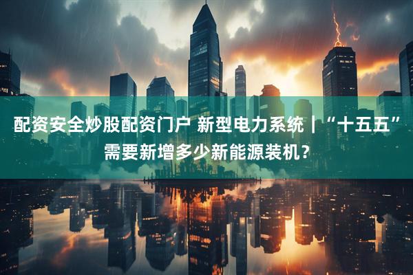 配资安全炒股配资门户 新型电力系统｜“十五五”需要新增多少新能源装机？